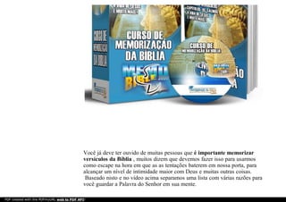 Você já deve ter ouvido de muitas pessoas que é importante memorizar
versículos da Bíblia , muitos dizem que devemos fazer isso para usarmos
como escape na hora em que as as tentações baterem em nossa porta, para
alcançar um nível de intimidade maior com Deus e muitas outras coisas.
Baseado nisto e no vídeo acima separamos uma lista com várias razões para
você guardar a Palavra do Senhor em sua mente.
PDF created with the PDFmyURL web to PDF API!
 