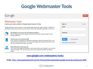 Google Webmaster Tools




                        www.google.com/webmasters/tools/
Artigo: http://www.gustavobacchin.com.br/ferramentas-webmasters-google-ponto-de-partida-seo/658/


                                                                                               7
 