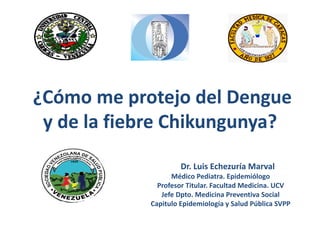 ¿Cómo me protejo del Dengue 
y de la fiebre Chikungunya? 
Dr. Luis Echezuría Marval 
Médico Pediatra. Epidemiólogo 
Profesor Titular. Facultad Medicina. UCV 
Jefe Dpto. Medicina Preventiva Social 
Capitulo Epidemiología y Salud Pública SVPP 
 
