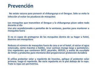 Prevención 
No existe vacuna para prevenir el chikungunya o el Dengue. Solo se evita la 
infección al evitar las picaduras...