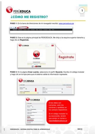 1
PERÚEDUCA / SISTEMA DIGITAL PARA EL APRENDIZAJE 2013
PASO 1: En la barra de direcciones de mi navegador escribo: www.perueduca.pe
PASO 2: Esta es la página principal de PERÚEDUCA. Me dirijo a la esquina superior derecha y
hago clic en Regístrate.
PASO 3: En la página Crear cuenta, selecciono mi perfil: Docente. Escribo mi código modular
y hago clic en la lupa para que el sistema valide la información ingresada.
¿CÓMO ME REGISTRO?
Si los datos son
correctos, veré mis
nombres y apellidos en
los campos respectivos.
Si mi código modular no
es reconocido, tendré
que enviar un correo a
soporte@perueduca.pe
1
 