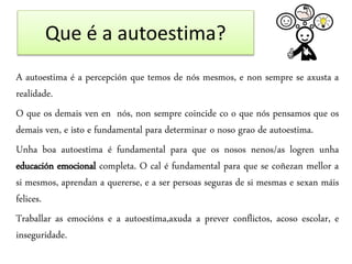 Que é a autoestima?
A autoestima é a percepción que temos de nós mesmos, e non sempre se axusta a
realidade.
O que os demais ven en nós, non sempre coincide co o que nós pensamos que os
demais ven, e isto e fundamental para determinar o noso grao de autoestima.
Unha boa autoestima é fundamental para que os nosos nenos/as logren unha
educación emocional completa. O cal é fundamental para que se coñezan mellor a
si mesmos, aprendan a quererse, e a ser persoas seguras de si mesmas e sexan máis
felices.
Traballar as emocións e a autoestima,axuda a prever conflictos, acoso escolar, e
inseguridade.
 