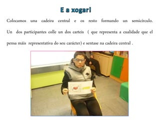 Colocamos una cadeira central e os resto formando un semicírculo.
Un dos participantes colle un dos carteis ( que representa a cualidade que el
pensa máis representativa do seu carácter) e sentase na cadeira central .
 