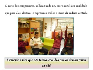 O resto dos compañeiros, collerán cada un, outro cartel coa cualidade
que para eles, destaca e representa millor o neno da cadeira central.
Coincide a idea que nós temos, coa idea que os demais teñen
de nós?
 