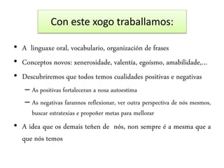 Con este xogo traballamos:
• A linguaxe oral, vocabulario, organización de frases
• Conceptos novos: xenerosidade, valentía, egoísmo, amabilidade,…
• Descubriremos que todos temos cualidades positivas e negativas
– As positivas fortaleceran a nosa autoestima
– As negativas farannos reflexionar, ver outra perspectiva de nós mesmos,
buscar estratexias e propoñer metas para mellorar
• A idea que os demais teñen de nós, non sempre é a mesma que a
que nós temos
 