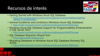 Recursos de interés
• Getting Started with Windows Azure SQL Database

• http://www.windowsazure.com/en-us/manage/services/sql-databases/gettingstarted-w-sql-databases/

• General Guidelines and Limitations (Windows Azure SQL Database)
• http://msdn.microsoft.com/en-us/library/windowsazure/ee336245.aspx

• Windows Azure SQL Database Support for Programmability Enhancements
in SQL Server 2012
• http://msdn.microsoft.com/en-us/library/windowsazure/hh987034.aspx

• SQL Database Migration Wizard Tool
• http://sqlazuremw.codeplex.com/

• Migrating Databases to Windows Azure SQL Database (formerly SQL
Azure)
• http://msdn.microsoft.com/en-us/library/windowsazure/ee730904.aspx

 