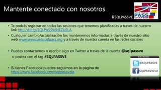 Mantente conectado con nosotros
#SQLPASSVE
• Te podrás registrar en todas las sesiones que tenemos planificadas a través de nuestro
link http://bit.ly/SQLPASSVENEZUELA.
• Cualquier cambio/actualización los mantenemos informados a través de nuestro sitio
web www.venezuela.sqlpass.org y a través de nuestra cuenta en las redes sociales

• Puedes contactarnos o escribir algo en Twitter a través de la cuenta @sqlpassve
o postea con el tag #SQLPASSVE
• Si tienes Facebook puedes seguirnos en la página de
https://www.facebook.com/sqlpassvzla

 