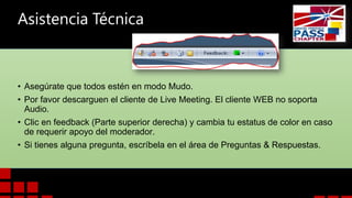 Asistencia Técnica

• Asegúrate que todos estén en modo Mudo.
• Por favor descarguen el cliente de Live Meeting. El cliente WEB no soporta
Audio.
• Clic en feedback (Parte superior derecha) y cambia tu estatus de color en caso
de requerir apoyo del moderador.
• Si tienes alguna pregunta, escríbela en el área de Preguntas & Respuestas.

 