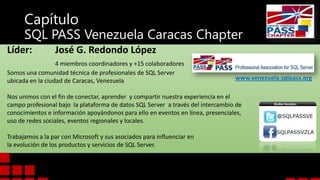 Capítulo

SQL PASS Venezuela Caracas Chapter
Líder:

José G. Redondo López

4 miembros coordinadores y +15 colaboradores
Somos una comunidad técnica de profesionales de SQL Server
ubicada en la ciudad de Caracas, Venezuela

www.venezuela.sqlpass.org

Nos unimos con el fin de conectar, aprender y compartir nuestra experiencia en el
campo profesional bajo la plataforma de datos SQL Server a través del intercambio de
conocimientos e información apoyándonos para ello en eventos en línea, presenciales,
uso de redes sociales, eventos regionales y locales.
Trabajamos a la par con Microsoft y sus asociados para influenciar en
la evolución de los productos y servicios de SQL Server.

 