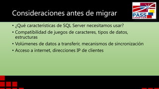 Consideraciones antes de migrar
• ¿Qué características de SQL Server necesitamos usar?
• Compatibilidad de juegos de caracteres, tipos de datos,
estructuras
• Volúmenes de datos a transferir, mecanismos de sincronización
• Acceso a internet, direcciones IP de clientes

 