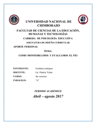 UNIVERSIDAD NACIONAL DE
CHIMBORAZO
FACULTAD DE CIENCIAS DE LA EDUCACIÓN,
HUMANAS Y TECNOLOGÍAS
CARRERA DE PSICOLOGÍA EDUCATIVA
ASIGNATURA DE DISEÑO CURRICULAR
APORTE PERSONAL
TEMA:
COMO MONITOREAMOS Y EVALUAMOS EL PEI
ESTUDIANTE: Estefanía rodríguez
DOCENTE: Lic. Patricio Tobar
CURSO: 4to semestre
PARALELO: “A”
PERIODO ACADÉMICO
Abril – agosto 2017
 
