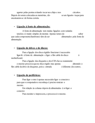 agarrar pelas pontas evitando tocar nos chips e nos circuitos.
Depois de serem colocadas as memórias, dá- se um ligueiro toque para
encaixarem-se de forma correta.
• Ligação à fonte de alimentação:
A fonte de alimentação tem muitas ligações com variadas
tensões e é muito simples de montar. Apenas temos de saber
que cada componente(hardware) têm de ser alimentados pela fonte de
alimentação.
• Ligação de drives e de discos:
Para a ligação dos disco rígiddo funcionar é necessário
ligar-ló à fonte de alimentação e ligar o flat cable do disco à
motherboard.
Para a ligação das disquetes e dos CD's faz-se exatamente
o mesmo processoqueno disco rigido mas apenas alterando o
flat cable da drive de disquetes, pois a entrada é diferente dos outros.
• Ligação de periféricos:
Para ligar o rato é apenas necessário ligar o conectore
para que o computadoro reconheça é preciso reniciar o
mesmo.
Em relação às colunas depois de alimentadas é só ligar o
conector.
Para monitor e impressora, o processoé o mesmo.
 