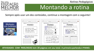 Rotinas Pedagógicas
Montando a rotina
ATIVIDADES COM PARLENDAS tem 28 páginas em seu total. A primeira parlenda é PIANO.
Sempre após usar um dos conteúdos, continue a montagem com o seguinte!
 