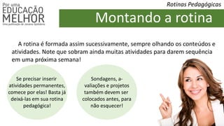 Rotinas Pedagógicas
Montando a rotina
A rotina é formada assim sucessivamente, sempre olhando os conteúdos e
atividades. Note que sobram ainda muitas atividades para darem sequência
em uma próxima semana!
Se precisar inserir
atividades permanentes,
comece por elas! Basta já
deixá-las em sua rotina
pedagógica!
Sondagens, a-
valiações e projetos
também devem ser
colocados antes, para
não esquecer!
 