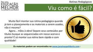 Viu como é fácil?
Rotinas Pedagógicas
Muito fácil montar sua rotina pedagógica quando
já tem o planejamento e os materiais a serem usados,
não é mesmo?
Agora... mãos à obra! Separe seus conteúdos por
títulos busque as sequenciadas em nosso acervo e
pronto! É só montar sua rotina bem rápido e com
qualidade!
Os materiais podem ser encontrados no www.janainaspolidorio.com !
 
