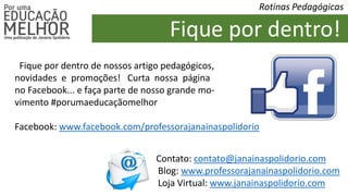 Fique por dentro de nossos artigo pedagógicos,
novidades e promoções! Curta nossa página
no Facebook... e faça parte de nosso grande mo-
vimento #porumaeducaçãomelhor
Facebook: www.facebook.com/professorajanainaspolidorio
Fique por dentro!
Rotinas Pedagógicas
Contato: contato@janainaspolidorio.com
Blog: www.professorajanainaspolidorio.com
Loja Virtual: www.janainaspolidorio.com
 