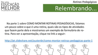 Relembrando...
Rotinas Pedagógicas
Na parte 1 sobre COMO MONTAR ROTINAS PEDAGÓGICAS, falamos
um pouco sobre o que é uma rotina, quais são os tipos de atividades
que fazem parte dela e mostramos um exemplo de formulário de ro-
tina. Para ver a apresentação, clique no link a seguir:
http://pt.slideshare.net/austenbr/como-montar-rotinas-pedaggicas-parte-1
 