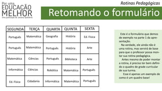 Retomando o formulário
Rotinas Pedagógicas
SEGUNDA TERÇA QUARTA QUINTA SEXTA
Português
Português Português
Português
Português
Matemática
Matemática
Matemática
Matemática
Informática
Ed. Física
Ed. Física
Ciências
Ciências
Geografia
Arte
História
História
Informática
Português
Matemática
Cidadania
Robótica
Biblioteca Arte
Este é o formulário que demos
de exemplo na parte 1 da apre-
sentação.
Na verdade, ele ainda não é
uma rotina, mas servirá de base
para que o professor possa mon-
tar sua rotina pedagógica.
Antes mesmo de poder montar
a rotina, é preciso ter bem defini-
do o quadro de grade curricular
de sua turma.
Esse é apenas um exemplo de
como é um quadro base!
 
