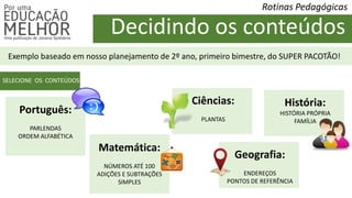 Decidindo os conteúdos
Rotinas Pedagógicas
Exemplo baseado em nosso planejamento de 2º ano, primeiro bimestre, do SUPER PACOTÃO!
SELECIONE OS CONTEÚDOS
Português:
PARLENDAS
ORDEM ALFABÉTICA
Matemática:
NÚMEROS ATÉ 100
ADIÇÕES E SUBTRAÇÕES
SIMPLES
Ciências:
PLANTAS
Geografia:
ENDEREÇOS
PONTOS DE REFERÊNCIA
História:
HISTÓRIA PRÓPRIA
FAMÍLIA
 