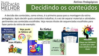 Rotinas Pedagógicas
A decisão dos conteúdos, como vimos, é o primeiro passo para a montagem da rotina
pedagógica. Após decidir quais conteúdos trabalhar, é a vez de separar materiais e atividades
pertinentes aos conteúdos escolhidos. Veja nossos títulos de sequenciadas escolhidos para
fazer parte da rotina de exemplo:
Decidindo os conteúdos
Clique nas CAPINHAS
ao lado para saber
mais detalhes de cada
título!
 