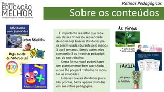 Rotinas Pedagógicas
Sobre os conteúdos
É importante ressaltar que cada
um desses títulos de sequenciada
de nossa loja trazem atividades pa-
ra serem usadas durante pelo menos
3 ou 4 semanas. Sendo assim, elas
comporão 3 ou 4 rotinas pedagógi-
cas do seu trabalho.
Desta forma, você poderá fazer
um planejamento bem caprichado
e que lhe poupará trabalho de mon-
tar as atividades.
Uma vez que as atividades já es-
tão prontas, basta apenas dividi-las
em sua rotina pedagógica.
 