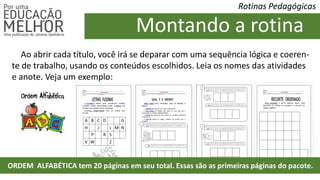 Rotinas Pedagógicas
Ao abrir cada título, você irá se deparar com uma sequência lógica e coeren-
te de trabalho, usando os conteúdos escolhidos. Leia os nomes das atividades
e anote. Veja um exemplo:
Montando a rotina
ORDEM ALFABÉTICA tem 20 páginas em seu total. Essas são as primeiras páginas do pacote.
 