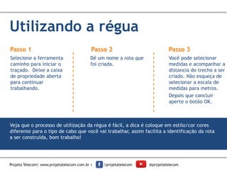 Utilizando a régua
Passo 1
Selecione a ferramenta
caminho para iniciar o
traçado. Deixe a caixa
de propriedade aberta
para continuar
trabalhando.
Dê um nome a rota que
foi criada.
Você pode selecionar
medidas e acompanhar a
distancia do trecho a ser
criado. Não esqueça de
selecionar a escala de
medidas para metros.
Depois que concluir
aperte o botão OK.
Passo 2 Passo 3
Veja que o processo de utilização da régua é fácil, a dica é coloque em estilo/cor cores
diferente para o tipo de cabo que você vai trabalhar, assim facilita a identificação da rota
a ser construída, bom trabalho!
Projeta Telecom| www.projetatelecom.com.br | /projetatelecom @projetatelecom
 