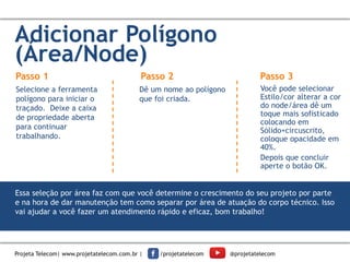 Adicionar Polígono
(Área/Node)
Passo 1
Selecione a ferramenta
polígono para iniciar o
traçado. Deixe a caixa
de propriedade aberta
para continuar
trabalhando.
Dê um nome ao polígono
que foi criada.
Você pode selecionar
Estilo/cor alterar a cor
do node/área dê um
toque mais sofisticado
colocando em
Sólido+circuscrito,
coloque opacidade em
40%.
Depois que concluir
aperte o botão OK.
Passo 2 Passo 3
Essa seleção por área faz com que você determine o crescimento do seu projeto por parte
e na hora de dar manutenção tem como separar por área de atuação do corpo técnico. Isso
vai ajudar a você fazer um atendimento rápido e eficaz, bom trabalho!
Projeta Telecom| www.projetatelecom.com.br | /projetatelecom @projetatelecom
 