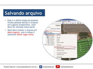 Salvando arquivo
• Essa é a ultima etapa do projeto,
muitas pessoas deixam o arquivo
em Lugares temporários, você
deve ter atenção nessa parte.
• Você deve manter o arquivo em
Meus lugares, com o mouse 2
selecione Salvar lugar como.
Projeta Telecom| www.projetatelecom.com.br | /projetatelecom @projetatelecom
 