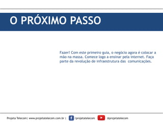 O PRÓXIMO PASSO
Fazer! Com este primeiro guia, o negócio agora é colocar a
mão na massa. Comece logo a ensinar pela internet. Faça
parte da revolução de infraestrutura das comunicações.
Projeta Telecom| www.projetatelecom.com.br | /projetatelecom @projetatelecom
 