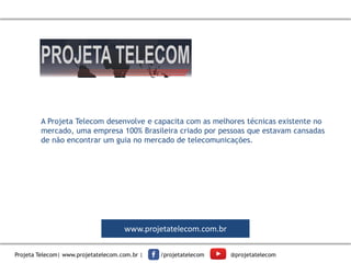 Projeta Telecom| www.projetatelecom.com.br | /projetatelecom @projetatelecom
A Projeta Telecom desenvolve e capacita com as melhores técnicas existente no
mercado, uma empresa 100% Brasileira criado por pessoas que estavam cansadas
de não encontrar um guia no mercado de telecomunicações.
www.projetatelecom.com.br
 