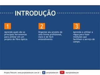 INTRODUÇÃO
Aprenda quais são as
principais ferramentas
para utilizar em um
projeto de fibra óptica.
Organize seu projeto de
uma forma profissional,
clara e de fácil
entendimento.
Aprenda a utilizar a
régua para fazer
medições que
facilitam o serviço de
campo.
1 2 3
Projeta Telecom| www.projetatelecom.com.br | /projetatelecom @projetatelecom
 