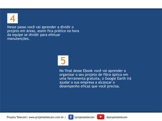 Nesse passo você vai aprender a dividir o
projeto em áreas, assim fica prático na hora
da equipe se dividir para efetuar
manutenções.
4
No final desse Ebook você vai aprender a
organizar o seu projeto de fibra óptica em
uma ferramenta gratuita, o Google Earth irá
ajudar a sua empresa a alcançar o
desempenho eficaz que você precisa.
5
Projeta Telecom| www.projetatelecom.com.br | /projetatelecom @projetatelecom
 
