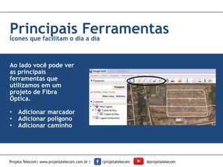 1
Insira seus
dados.
Principais FerramentasÍcones que facilitam o dia a dia
Ao lado você pode ver
as principais
ferramentas que
utilizamos em um
projeto de Fibra
Óptica.
• Adicionar marcador
• Adicionar polígono
• Adicionar caminho
Projeta Telecom| www.projetatelecom.com.br | /projetatelecom @projetatelecom
 