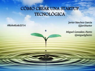 CÓMO CREAR UNA STARTUP 
TECNOLÓGICA 
Javier Sánchez García 
@JaviStarter 
Miguel González-Fierro 
@miguelgfierro 
#RoboKode2014 
 