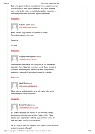 6/2/2014

Como montar uma fábrica de velas

Boa noite, gostei muito do site, das informações, das dicas, mas
concordo com o Jairo, quero começar a fabricação de velas
com minha família e com un custo baixo, podem me ajudar…..
dando os passos mais possíveis. aguardo respostas…..
Responder

Luciana Solino disse:
23 de setembro de 2012 às 3:20

Maria Antônia, vc já vendeu sua fábrica de velas?
Tenho interesse em comprá-la…
Obrigada,
Luciana
Responder

wagner antonio pereira disse:
3 de outubro de 2012 às 13:07

Gostei demais da materia, eu consigo iniciar um negócio em
casa com duas maquinas, negociar a venda desse produto e
conseguir a materia-prima, sendo que seria uma produção
pequena, e expandindo aos poucos, aguardo resposta.
Responder

MARCELO disse:
18 de outubro de 2012 às 23:50

Maria antonia gostaria de abrir uma fabrica de velas tenho
interesse favor entrar em contato
Responder

Edilson Santos disse:
3 de dezembro de 2012 às 19:46

Eu gostaria de saber em matéria de concorrentes, vocês
saberiam me informar como anda o Estado do Rio. Existe
espaço para a demanda existente. Qual a melhor opção de
mercado, velas comuns ou ornamentais?
Se eu começar com uma pequena produção no fundo de quintal
encontro mercado informal?
http://www.novonegocio.com.br/ideias-de-negocios/como-montar-uma-fabrica-de-velas/

10/15

 