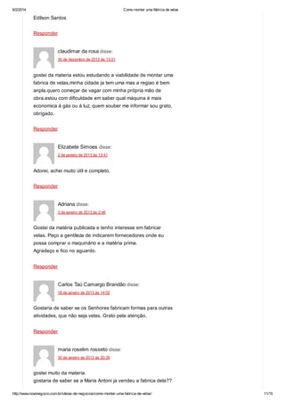 6/2/2014

Como montar uma fábrica de velas

Edilson Santos
Responder

claudimar da rosa disse:
30 de dezembro de 2012 às 13:01

gostei da materia estou estudando a viabilidade de montar uma
fabrica de velas,minha cidade ja tem uma mas a regiao é bem
anpla.quero começar de vagar com minha própria mão de
obra.estou com dificuldade em saber qual máquina é mais
economica á gás ou á luz. quem souber me informar sou grato.
obrigado.
Responder

Elizabete Simoes disse:
2 de janeiro de 2013 às 13:41

Adorei, achei muito útil e completo.
Responder

Adriana disse:
3 de janeiro de 2013 às 2:46

Gostei da matéria publicada e tenho interesse em fabricar
velas. Peço a gentileza de indicarem fornecedores onde eu
possa comprar o maquinário e a matéria prima.
Agradeço e fico no aguardo.
Responder

Carlos Taú Camargo Brandão disse:
18 de janeiro de 2013 às 14:02

Gostaria de saber se os Senhores fabricam formas para outras
atividades, que não seja velas. Grato pela atenção.
Responder

maria roselim rosseto disse:
30 de janeiro de 2013 às 20:39

gostei muito da materia.
gostaria de saber se a Maria Antoni ja vendeu a fabrica dela??
http://www.novonegocio.com.br/ideias-de-negocios/como-montar-uma-fabrica-de-velas/

11/15

 