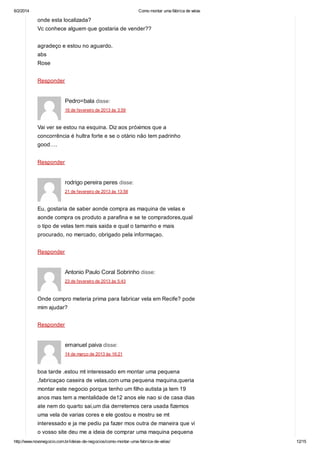 6/2/2014

Como montar uma fábrica de velas

onde esta localizada?
Vc conhece alguem que gostaria de vender??
agradeço e estou no aguardo.
abs
Rose
Responder

Pedro=bala disse:
16 de fevereiro de 2013 às 3:59

Vai ver se estou na esquina. Diz aos próximos que a
concorrência é hultra forte e se o otàrio não tem padrinho
good….
Responder

rodrigo pereira peres disse:
21 de fevereiro de 2013 às 13:58

Eu, gostaria de saber aonde compra as maquina de velas e
aonde compra os produto a parafina e se te compradores,qual
o tipo de velas tem mais saida e qual o tamanho e mais
procurado, no mercado, obrigado pela informaçao.
Responder

Antonio Paulo Coral Sobrinho disse:
23 de fevereiro de 2013 às 5:43

Onde compro meteria prima para fabricar vela em Recife? pode
mim ajudar?
Responder

emanuel paiva disse:
14 de março de 2013 às 16:21

boa tarde .estou mt interessado em montar uma pequena
,fabricaçao caseira de velas,com uma pequena maquina,queria
montar este negocio porque tenho um filho autista ja tem 19
anos mas tem a mentalidade de12 anos ele nao si de casa dias
ate nem do quarto sai,um dia derretemos cera usada fizemos
uma vela de varias cores e ele gostou e mostru se mt
interessado e ja me pediu pa fazer mos outra de maneira que vi
o vosso site deu me a ideia de comprar uma maquina pequena
http://www.novonegocio.com.br/ideias-de-negocios/como-montar-uma-fabrica-de-velas/

12/15

 