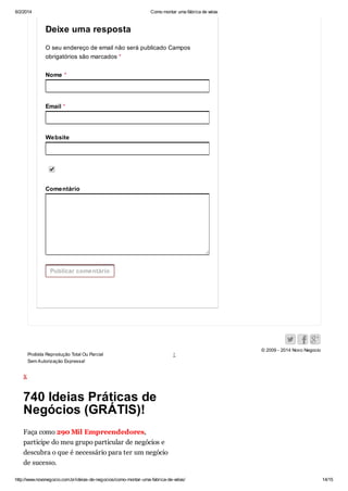 6/2/2014

Como montar uma fábrica de velas

Deixe uma resposta
O seu endereço de email não será publicado Campos
obrigatórios são marcados *
Nome *

Email *

Website

Comentário

Publicar comentário

Proibida Reprodução Total Ou Parcial
Sem Autorização Expressa!

↑

© 2009 - 2014 Novo Negocio

x

740 Ideias Práticas de
Negócios (GRÁTIS)!
Faça como 290 Mil Empreendedores,
participe do meu grupo particular de negócios e
descubra o que é necessário para ter um negócio
de sucesso.
http://www.novonegocio.com.br/ideias-de-negocios/como-montar-uma-fabrica-de-velas/

14/15

 