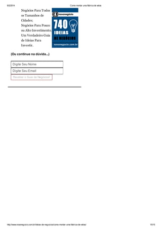 6/2/2014

Como montar uma fábrica de velas

Negócios Para Todos
os Tamanhos de
Cidades;
Negócios Para Pouco
ou Alto Investimento;
Um Verdadeiro Guia
de Ideias Para
Investir.
(Ou continue na dúvida...)
Digite Seu Nome
Digite Seu Email
Receber o Guia de Negócios!

http://www.novonegocio.com.br/ideias-de-negocios/como-montar-uma-fabrica-de-velas/

15/15

 