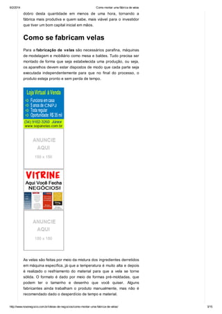 6/2/2014

Como montar uma fábrica de velas

dobro desta quantidade em menos de uma hora, tornando a
fábrica mais produtiva e quem sabe, mais viável para o investidor
que tiver um bom capital inicial em mãos.

Como se fabricam velas
Para a fabricação de velas são necessários parafina, máquinas
de modelagem e mobiliário como mesa e baldes. Tudo precisa ser
montado de forma que seja estabelecida uma produção, ou seja,
os aparelhos devem estar dispostos de modo que cada parte seja
executada independentemente para que no final do processo, o
produto esteja pronto e sem perda de tempo.

As velas são feitas por meio da mistura dos ingredientes derretidos
em máquina específica, já que a temperatura é muito alta e depois
é realizado o resfriamento do material para que a vela se torne
sólida. O formato é dado por meio de formas pré-moldadas, que
podem ter o tamanho e desenho que você quiser. Alguns
fabricantes ainda trabalham o produto manualmente, mas não é
recomendado dado o desperdício de tempo e material.
http://www.novonegocio.com.br/ideias-de-negocios/como-montar-uma-fabrica-de-velas/

3/15

 