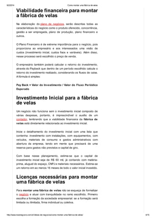 6/2/2014

Como montar uma fábrica de velas

Viabilidade financeira para montar
a fábrica de velas
Na elaboração do plano de negócios, serão descritas todas as
características do negócio como o produto oferecido, concorrência,
gestão a ser empregada, plano de produção, plano financeiro e
outros.
O Plano Financeiro é de extrema importância para o negócio, pois
proporciona ao empresário e aos interessados uma visão de
custos (investimento inicial, custos fixos e variáveis). Além disso,
nesse processo será escolhido o preço de venda.
O empresário também poderá calcular o retorno do investimento,
através do Payback que dentro de um período escolhido calcula o
retorno do investimento realizado, considerando os fluxos de caixa.
A fórmula é simples:
Pay Back = Valor do Investimento / Valor do Fluxo Periódico
Esperado

Investimento Inicial para a fábrica
de velas
Um negócio não funciona sem o investimento inicial composto de
várias despesas, portanto, é imprescindível o auxílio de um
contador, lembrando que a viabilidade financeira da fábrica de
velas está diretamente relacionada ao investimento inicial.
Inicie o detalhamento do investimento inicial com uma lista
contenha: investimento com instalações, com equipamentos,
veículos, materiais de consumo e gastos administrativos
abertura da empresa, tendo em mente que precisará de

que
com
com
uma

reserva para gastos não previstos e capital de giro.
Com base nesse planejamento, estima-se que o capital de
investimento inicial seja de R$ 60 mil, já contando com matériaprima, aluguel do espaço, CNPJ e materiais necessários. Estima-se
um retorno em ao menos 16 meses de todo o valor inicial investido.

Licenças necessárias para montar
uma fábrica de velas
Para montar uma fábrica de velas não se esqueça de formalizar
o negócio e atuar com tranquilidade no ramo escolhido. Primeiro
escolha a formação da sociedade empresarial: se a formação será
limitada ou ilimitada, firma individual ou coletiva.

http://www.novonegocio.com.br/ideias-de-negocios/como-montar-uma-fabrica-de-velas/

4/15

 