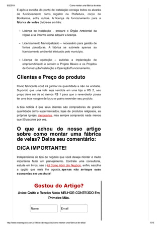 6/2/2014

Como montar uma fábrica de velas

E após a escolha do ponto de instalação consiga todos os alvarás
de funcionamento como registro na Prefeitura, corpo de
Bombeiros, entre outras. A licença de funcionamento para a
fábrica de velas divide-se em três:
Licença de Instalação – procure o Órgão Ambiental da
região e se informe como adquirir a licença.
Licenciamento Municipalizado – necessário para gestão de
fontes poluidoras. A fábrica se submete apenas ao
licenciamento ambiental efetuado pelo município.
Licença de operação – autoriza

a

implantação

de

empreendimento e contém o Projeto Básico e os Projetos
de Construção/Instalação e Operação/Funcionamento.

Clientes e Preço do produto
Como fabricante você irá ganhar na quantidade e não na unidade.
Supondo que uma vela seja vendida em uma loja a R$ 2, seu
preço deve ser de ao menos R$ 1 para que o revendedor possa
ter uma boa margem de lucro e queira revender seu produto.
A boa notícia é que seus clientes são compradores de grande
quantidade como supermercados, lojas de produtos religiosos, as
próprias igrejas, mercearias, mas sempre comprando nada menos
que 50 pacotes por vez.

O que achou do nosso artigo
sobre como montar uma fábrica
de velas? Deixe seu comentário:
DICA IMPORTANTE!
Independente do tipo de negócio que você deseja montar é muito
importante fazer um planejamento. Contrate uma consultoria,
estude em livros, use o kit Como Abrir Um Negócio, enfim, escolha
a opção que mais lhe agrada, apenas não arrisque suas
economias em um chute!

Gostou do Artigo?
Assine Grátis e Receba Nosso MELHOR CONTEÚDO Em
Primeira Mão.
Name

Email

http://www.novonegocio.com.br/ideias-de-negocios/como-montar-uma-fabrica-de-velas/

5/15

 
