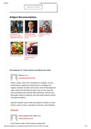 6/2/2014

Como montar uma fábrica de velas

Assinar Grátis!

Artigos Recomendados:

Como Montar Um
Serviço de Limpeza e
Manutenção de fossas

Weliton Nascimento:
desafios fazem parte
da vida

Como fazer sabonete

Como fazer ovos de
Páscoa

Como Abrir Uma Oficina
de Lanternagem e
Pintura

34 comments on “Como montar uma fábrica de velas”

Adriana disse:
21 de janeiro de 2012 às 23:32

Adorei o artigo, achei muto interessante e completo, vez que
aborda todos s aspectos envolvidos para a montagem do
negócio. Gostaria de saber como anda o ramo de fabricação de
velas, sendo meu interesse de agora, mas no meu caso não
seria uma fábrica para atender altas demandas, mas sim uma
fabricação caseira e artesanal, pois mais tarde pretendo montar
uma lojinha esotérica.
Aguardo resposta, qual o valor para adquirir e montar em casa
mesmo, quais os riscos, uma geral no assunto, muito obrigada.
Responder

carlos augusto f de mello disse:
2 de abril de 2012 às 23:30

quero fabricar velas, onde consigo as máquinas?
http://www.novonegocio.com.br/ideias-de-negocios/como-montar-uma-fabrica-de-velas/

6/15

 