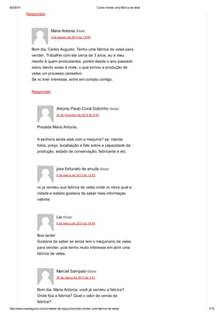 6/2/2014

Como montar uma fábrica de velas

Responder

Maria Antonia disse:
3 de agosto de 2012 às 14:09

Bom dia, Carlos Augusto. Tenho uma fábrica de velas para
vender. Trabalhei com ela cerca de 3 anos, eu e meu
marido é quem produzíamos, porém desde o ano passado
estou dando aulas à noite, o que tornou a produção de
velas um processo cansativo.
Se vc tiver interesse, entre em contato comigo.
Responder

Antonio Paulo Coral Sobrinho disse:
23 de fevereiro de 2013 às 5:40

Prezada Maria Antonia,
A senhora ainda está com a maquina? se, mande
fotos, preço, localização e fale sobre a capacidade de
produção, estado de conservação, fabricante e etc.

jose fortunato de arruda disse:
6 de março de 2013 às 13:42

vc ja vendeu sua fabrica de velas onde vc mora qual a
cidade e estado gostaria de saber mais informaçao
valores

Lia disse:
6 de março de 2013 às 18:45

Boa tarde!
Gostaria de saber se ainda tem o maquinario de velas
para vender, pois tenho muito interesse em abrir uma
fabrica de velas.

Marciel Sampaio disse:
26 de março de 2013 às 3:51

Bom dia, Maria Antonia, você já vendeu a fabrica?
Onde fica a fabrica? Qual o valor de venda da
fabrica?
http://www.novonegocio.com.br/ideias-de-negocios/como-montar-uma-fabrica-de-velas/

7/15

 