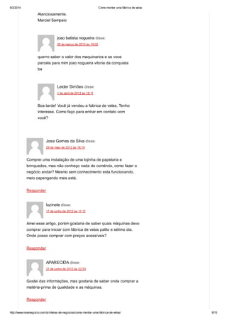 6/2/2014

Como montar uma fábrica de velas

Atenciosamente.
Marciel Sampaio

joao batista nogueira disse:
26 de março de 2013 às 19:02

querro saber o valor dos maquinarios e se voce
parcela para mim joao nogueira vitoria da conquista
ba

Leider Simões disse:
1 de abril de 2013 às 18:11

Boa tarde! Você já vendeu a fabrica de velas. Tenho
interesse. Como faço para entrar em contato com
você?

Jose Gomes da Silva disse:
29 de maio de 2012 às 18:19

Comprei uma instalação de uma lojinha de papelaria e
brinquedos, mas não conheço nada de comércio, como fazer o
negócio andar? Mesmo sem conhecimento esta funcionando,
meio capengando mais está.
Responder

luzinete disse:
17 de junho de 2012 às 11:12

Amei esse artigo, porém gostaria de saber quais máquinas devo
comprar para iniciar com fábrica de velas palito e sétimo dia.
Onde posso comprar com preços acessíveis?
Responder

APARECIDA disse:
21 de junho de 2012 às 22:53

Gostei das informações, mas gostaria de saber onde comprar a
matéria-prima de qualidade e as máquinas.
Responder
http://www.novonegocio.com.br/ideias-de-negocios/como-montar-uma-fabrica-de-velas/

8/15

 