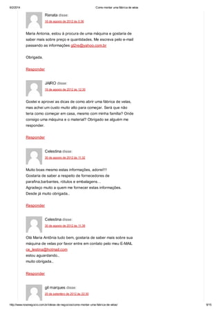6/2/2014

Como montar uma fábrica de velas

Renata disse:
16 de agosto de 2012 às 0:36

Maria Antonia, estou à procura de uma máquina e gostaria de
saber mais sobre preço e quantidades. Me escreva pelo e-mail
passando as informações gl2re@yahoo.com.br
Obrigada.
Responder

JAIRO disse:
16 de agosto de 2012 às 12:35

Gostei e aprovei as dicas de como abrir uma fábrica de velas,
mas achei um custo muito alto para começar. Será que não
teria como começar em casa, mesmo com minha família? Onde
consigo uma máquina e o material? Obrigado se alguém me
responder.
Responder

Celestina disse:
30 de agosto de 2012 às 11:32

Muito boas mesmo estas informações, adorei!!!
Gostaria de saber a respeito de fornecedores de
parafina,barbantes, rótulos e embalagens…
Agradeço muito a quem me fornecer estas informações.
Desde já muito obrigada..
Responder

Celestina disse:
30 de agosto de 2012 às 11:38

Olá Maria Antônia tudo bem, gostaria de saber mais sobre sua
máquina de velas por favor entre em contato pelo meu E-MAIL
ce_lestina@hotmail.com
estou aguardando..
muito obrigada..
Responder

gil marques disse:
20 de setembro de 2012 às 22:30

http://www.novonegocio.com.br/ideias-de-negocios/como-montar-uma-fabrica-de-velas/

9/15

 