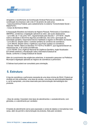 Apresentação/Apresentação/Mercado/Localização/ExigênciasLegaiseEspecíficas/Estrutura
obrigatório o recolhimento da Contribuição Sindical Patronal por ocasião da
constituição da empresa e até o dia 31 de janeiro de cada ano);
- Caixa Econômica Federal, para cadastramento no sistema “Conectividade Social –
INSS/FGTS”;
- Corpo de Bombeiros Militar.
A Associação Brasileira da Indústria de Higiene Pessoal, Perfumaria e Cosméticos –
ABIHPEC, condensou a legislação aplicável ao setor, das quais destacamos:
- Lei 2.590, de 11 de junho 1971, regulamentada pelo Decreto 1 .277-N/79 - dispõe
sobre a atividade e discrimina algumas providências, tais como: aprovação da
autoridade sanitária; responsável técnico habilitado e registro no Ministério da Saúde.
- Lei 5.991/73. Dispõe sobre o controle sanitário do comércio de cosméticos.
- Lei 6.360/76. Dispõe sobre a vigilância a que ficam sujeitos os cosméticos.
- Decreto 793/93. Altera os Decretos 74.710/74 e 79.094/77, que regulamentavam as
respectivas leis, e dá outras providências.
- Lei 9.782/99. Cria a Agência Nacional de Vigilância Sanitária, órgão fiscalizador.
Em âmbito estadual, a fiscalização cabe à Secretaria Estadual de
Saúde, conforme o Código Estadual de Saúde
Além do cumprimento das exigências anteriores, é necessário pesquisar na Prefeitura
Municipal a legislação aplicada ao negócio de cosméticos e perfumaria
O Sebrae local poderá ser consultado para orientação.
5. Estrutura
A loja de cosméticos e perfumaria necessita de uma área mínima de 50m2. Poderá ser
dividida em três ambientes: uma área de vendas, uma área de administração/depósito
e, se for apropriado, uma área reservada para demonstração dermatológica dos
produtos.
- Área de vendas: Coexistem dois tipos de atendimentos: o autoatendimento, com
gôndolas, e o atendimento por vendedor.
O balcão de atendimento serve para exposição e venda de objetos e mercadorias mais
caras, além de permitir a demonstração de produtos, feita pelo vendedor.
Ideias de Negócios | www.sebrae.com.br 6
 