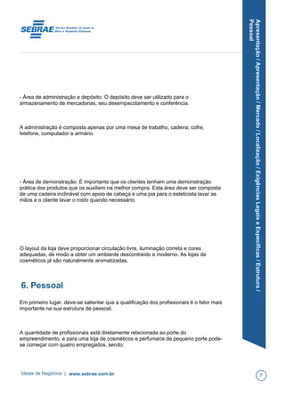 Apresentação/Apresentação/Mercado/Localização/ExigênciasLegaiseEspecíficas/Estrutura/
Pessoal
- Área de administração e depósito: O depósito deve ser utilizado para o
armazenamento de mercadorias, seu desempacotamento e conferência.
A administração é composta apenas por uma mesa de trabalho, cadeira, cofre,
telefone, computador e armário.
- Área de demonstração: É importante que os clientes tenham uma demonstração
prática dos produtos que os auxiliem na melhor compra. Esta área deve ser composta
de uma cadeira inclinável com apoio de cabeça e uma pia para o esteticista lavar as
mãos e o cliente lavar o rosto quando necessário.
O layout da loja deve proporcionar circulação livre, iluminação correta e cores
adequadas, de modo a obter um ambiente descontraído e moderno. As lojas de
cosméticos já são naturalmente aromatizadas.
6. Pessoal
Em primeiro lugar, deve-se salientar que a qualificação dos profissionais é o fator mais
importante na sua estrutura de pessoal.
A quantidade de profissionais está diretamente relacionada ao porte do
empreendimento, e para uma loja de cosméticos e perfumaria de pequeno porte pode-
se começar com quatro empregados, sendo:
Ideias de Negócios | www.sebrae.com.br 7
 