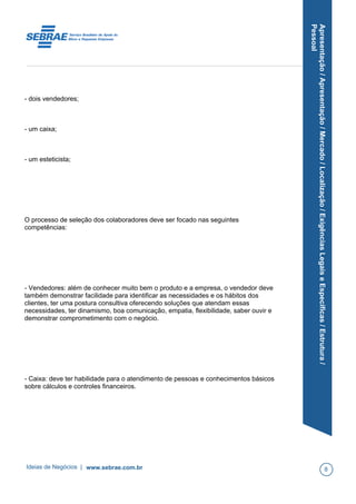 Apresentação/Apresentação/Mercado/Localização/ExigênciasLegaiseEspecíficas/Estrutura/
Pessoal
- dois vendedores;
- um caixa;
- um esteticista;
O processo de seleção dos colaboradores deve ser focado nas seguintes
competências:
- Vendedores: além de conhecer muito bem o produto e a empresa, o vendedor deve
também demonstrar facilidade para identificar as necessidades e os hábitos dos
clientes, ter uma postura consultiva oferecendo soluções que atendam essas
necessidades, ter dinamismo, boa comunicação, empatia, flexibilidade, saber ouvir e
demonstrar comprometimento com o negócio.
- Caixa: deve ter habilidade para o atendimento de pessoas e conhecimentos básicos
sobre cálculos e controles financeiros.
Ideias de Negócios | www.sebrae.com.br 8
 